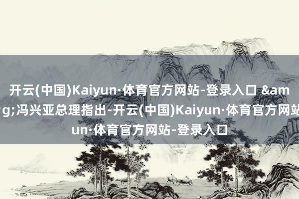 开云(中国)Kaiyun·体育官方网站-登录入口 &;&g;冯兴亚总理指出-开云(中国)Kaiyun·体育官方网站-登录入口