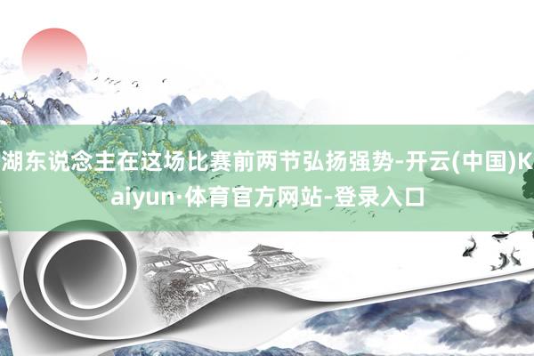 湖东说念主在这场比赛前两节弘扬强势-开云(中国)Kaiyun·体育官方网站-登录入口