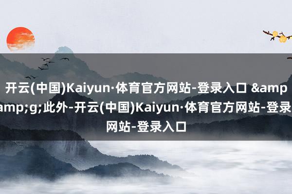 开云(中国)Kaiyun·体育官方网站-登录入口 &;&g;此外-开云(中国)Kaiyun·体育官方网站-登录入口