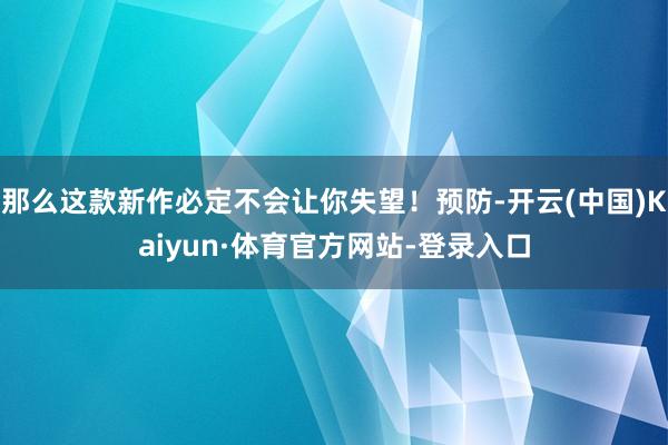 那么这款新作必定不会让你失望！预防-开云(中国)Kaiyun·体育官方网站-登录入口