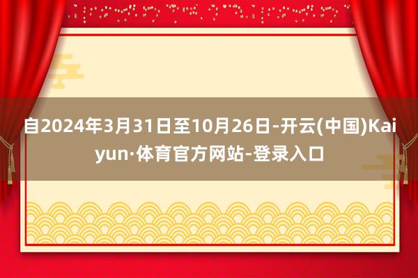 自2024年3月31日至10月26日-开云(中国)Kaiyun·体育官方网站-登录入口
