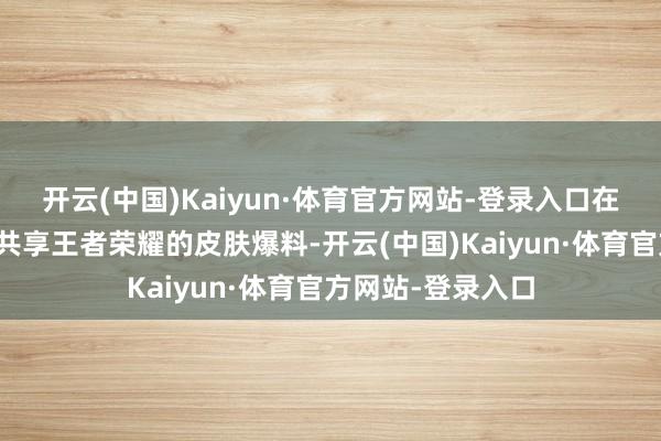 开云(中国)Kaiyun·体育官方网站-登录入口在这里每天会给你共享王者荣耀的皮肤爆料-开云(中国)Kaiyun·体育官方网站-登录入口