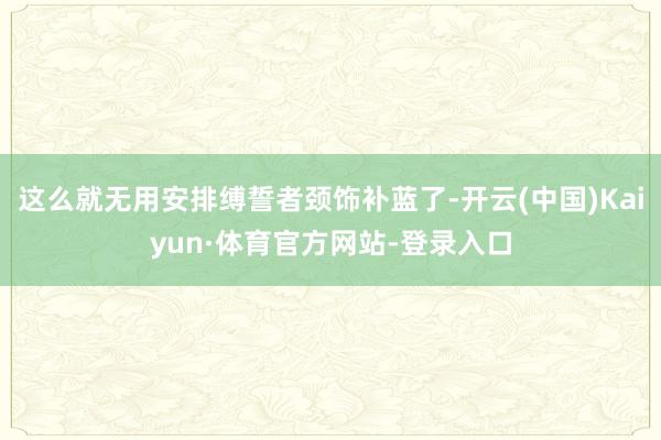 这么就无用安排缚誓者颈饰补蓝了-开云(中国)Kaiyun·体育官方网站-登录入口