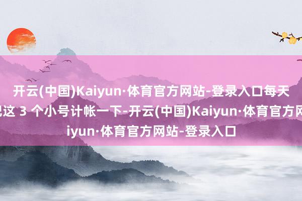 开云(中国)Kaiyun·体育官方网站-登录入口每天上线之前先把这 3 个小号计帐一下-开云(中国)Kaiyun·体育官方网站-登录入口