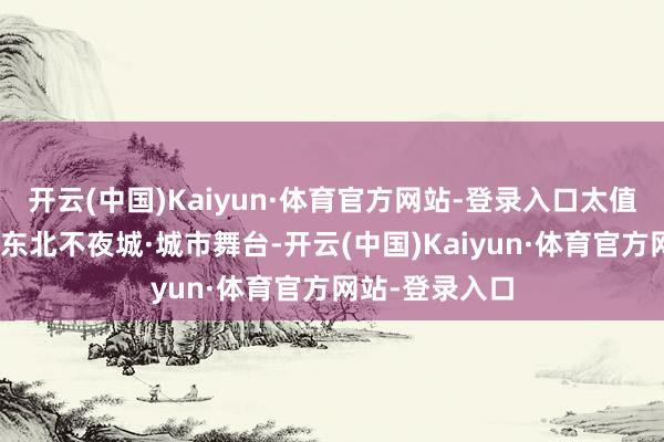 开云(中国)Kaiyun·体育官方网站-登录入口太值了！”梅河口东北不夜城·城市舞台-开云(中国)Kaiyun·体育官方网站-登录入口
