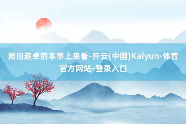 照旧超卓的本事上来看-开云(中国)Kaiyun·体育官方网站-登录入口