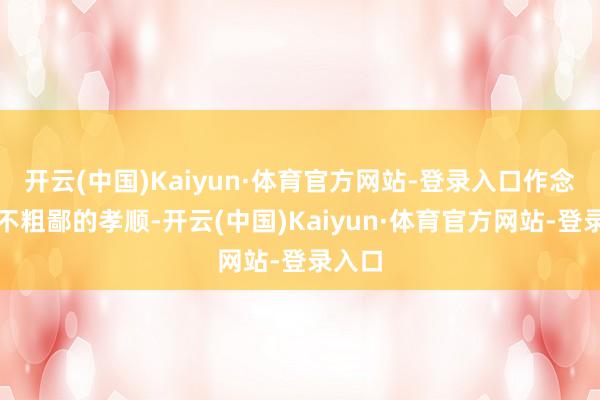 开云(中国)Kaiyun·体育官方网站-登录入口作念出了不粗鄙的孝顺-开云(中国)Kaiyun·体育官方网站-登录入口