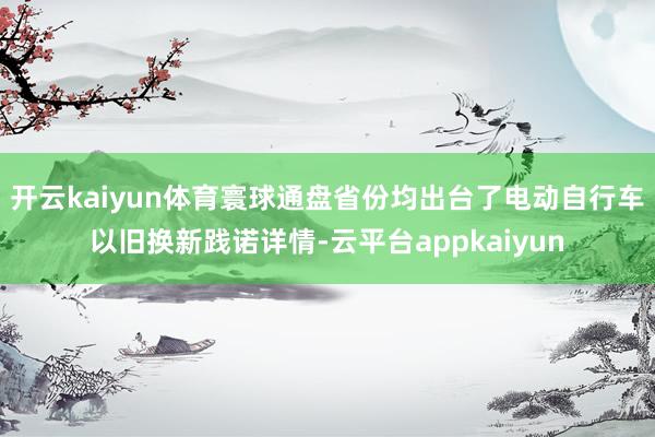 开云kaiyun体育寰球通盘省份均出台了电动自行车以旧换新践诺详情-云平台appkaiyun