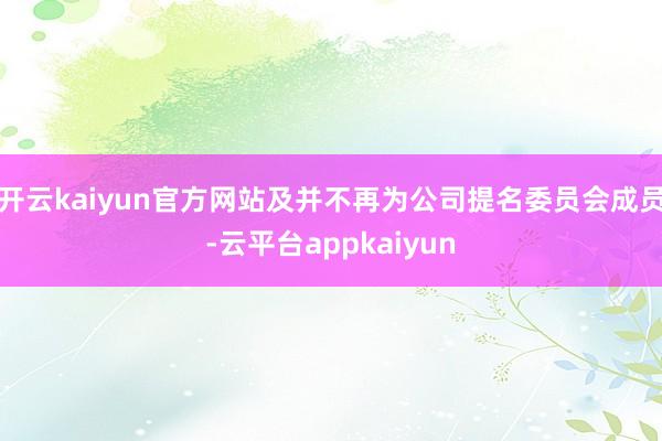 开云kaiyun官方网站及并不再为公司提名委员会成员-云平台appkaiyun