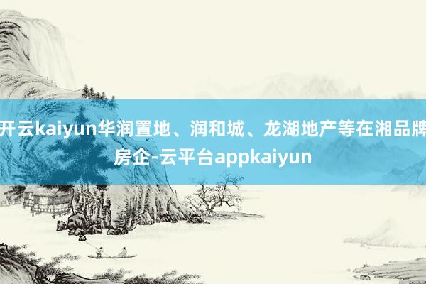 开云kaiyun华润置地、润和城、龙湖地产等在湘品牌房企-云平台appkaiyun