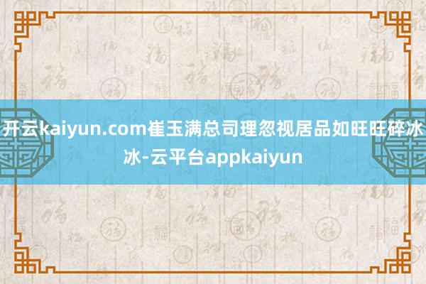 开云kaiyun.com崔玉满总司理忽视居品如旺旺碎冰冰-云平台appkaiyun
