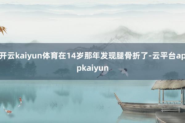 开云kaiyun体育在14岁那年发现腿骨折了-云平台appkaiyun