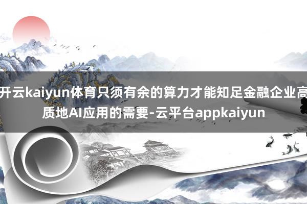 开云kaiyun体育只须有余的算力才能知足金融企业高质地AI应用的需要-云平台appkaiyun