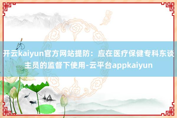 开云kaiyun官方网站提防：应在医疗保健专科东谈主员的监督下使用-云平台appkaiyun