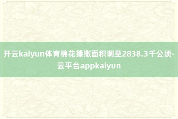 开云kaiyun体育棉花播撒面积调至2838.3千公顷-云平台appkaiyun