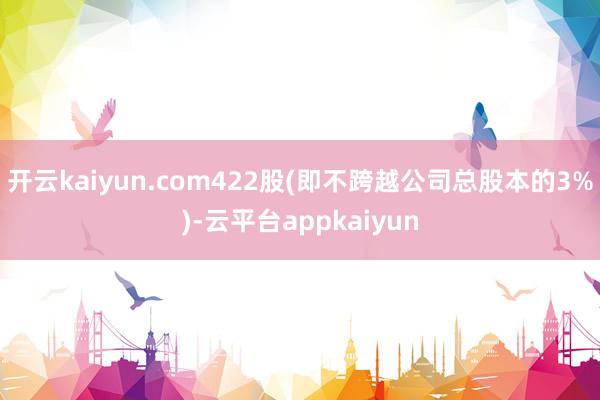 开云kaiyun.com422股(即不跨越公司总股本的3%)-云平台appkaiyun