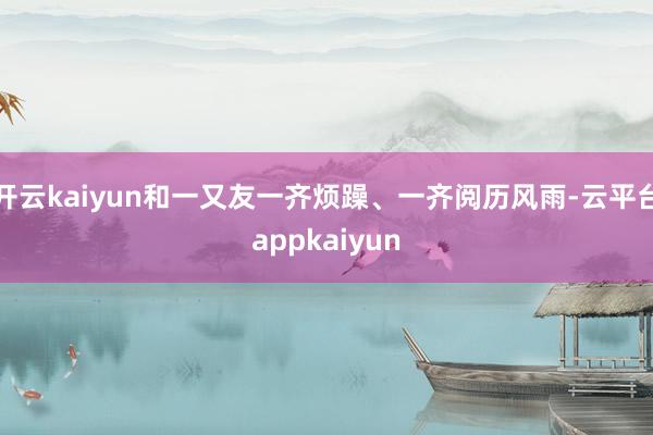 开云kaiyun和一又友一齐烦躁、一齐阅历风雨-云平台appkaiyun