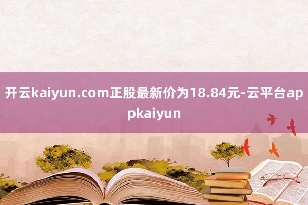 开云kaiyun.com正股最新价为18.84元-云平台appkaiyun