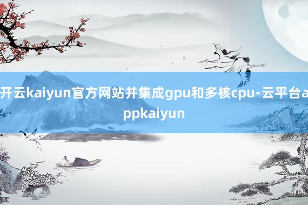 开云kaiyun官方网站并集成gpu和多核cpu-云平台appkaiyun