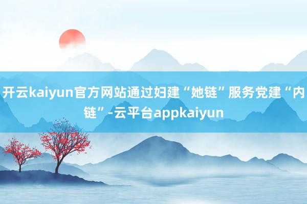 开云kaiyun官方网站通过妇建“她链”服务党建“内链”-云平台appkaiyun