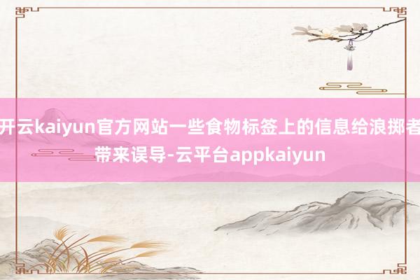 开云kaiyun官方网站一些食物标签上的信息给浪掷者带来误导-云平台appkaiyun