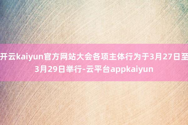 开云kaiyun官方网站大会各项主体行为于3月27日至3月29日举行-云平台appkaiyun