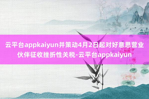 云平台appkaiyun并策动4月2日起对好意思营业伙伴征收挫折性关税-云平台appkaiyun