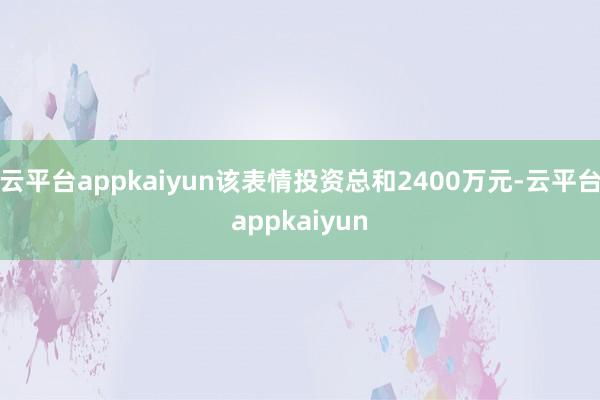 云平台appkaiyun该表情投资总和2400万元-云平台appkaiyun