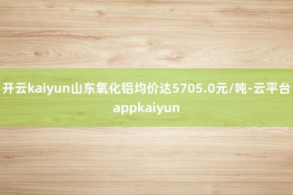 开云kaiyun山东氧化铝均价达5705.0元/吨-云平台appkaiyun