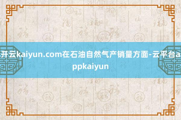 开云kaiyun.com在石油自然气产销量方面-云平台appkaiyun