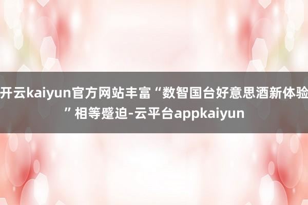开云kaiyun官方网站丰富“数智国台好意思酒新体验”相等蹙迫-云平台appkaiyun