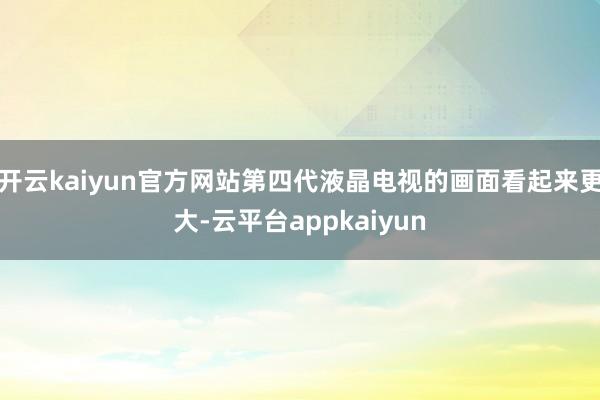 开云kaiyun官方网站第四代液晶电视的画面看起来更大-云平台appkaiyun