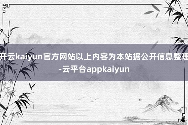 开云kaiyun官方网站以上内容为本站据公开信息整理-云平台appkaiyun
