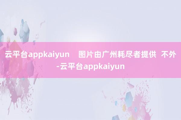 云平台appkaiyun    图片由广州耗尽者提供  不外-云平台appkaiyun
