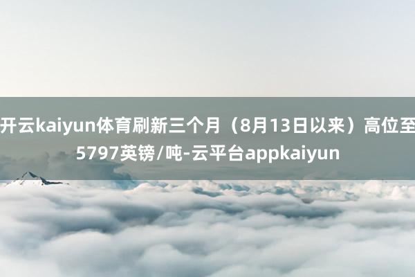 开云kaiyun体育刷新三个月（8月13日以来）高位至5797英镑/吨-云平台appkaiyun