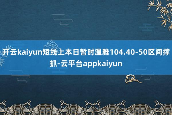 开云kaiyun短线上本日暂时温雅104.40-50区间撑抓-云平台appkaiyun
