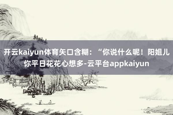 开云kaiyun体育矢口含糊：“你说什么呢！阳姐儿你平日花花心想多-云平台appkaiyun