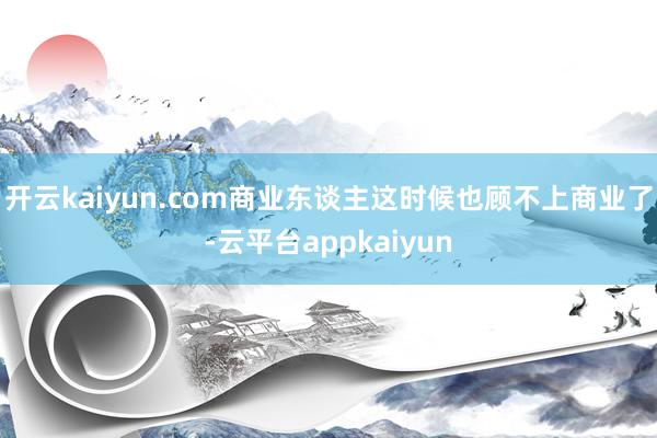 开云kaiyun.com商业东谈主这时候也顾不上商业了-云平台appkaiyun