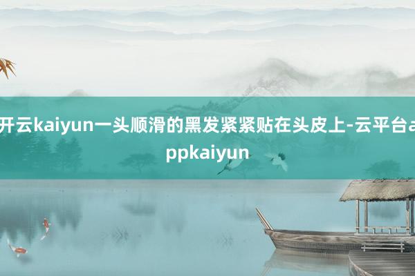 开云kaiyun一头顺滑的黑发紧紧贴在头皮上-云平台appkaiyun