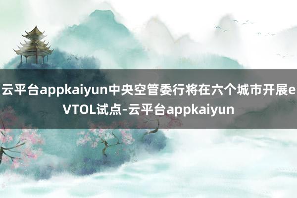 云平台appkaiyun中央空管委行将在六个城市开展eVTOL试点-云平台appkaiyun