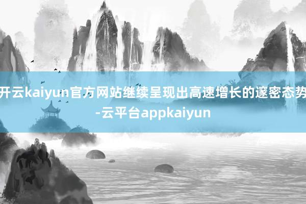 开云kaiyun官方网站继续呈现出高速增长的邃密态势-云平台appkaiyun