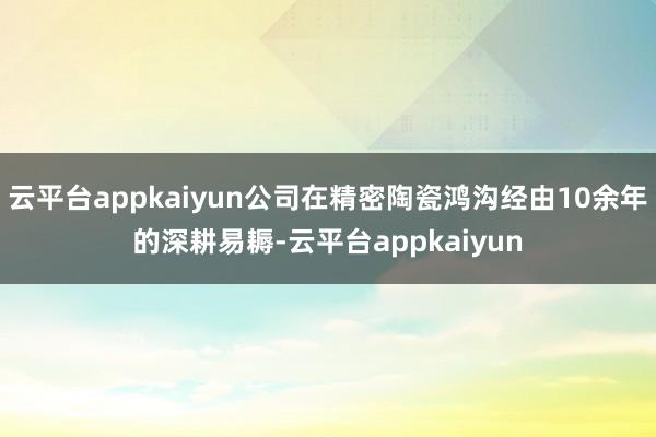 云平台appkaiyun公司在精密陶瓷鸿沟经由10余年的深耕易耨-云平台appkaiyun