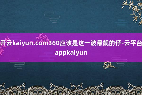 开云kaiyun.com360应该是这一波最靓的仔-云平台appkaiyun
