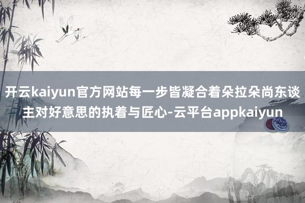 开云kaiyun官方网站每一步皆凝合着朵拉朵尚东谈主对好意思的执着与匠心-云平台appkaiyun
