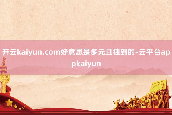 开云kaiyun.com好意思是多元且独到的-云平台appkaiyun