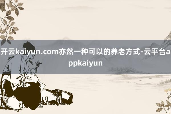 开云kaiyun.com亦然一种可以的养老方式-云平台appkaiyun