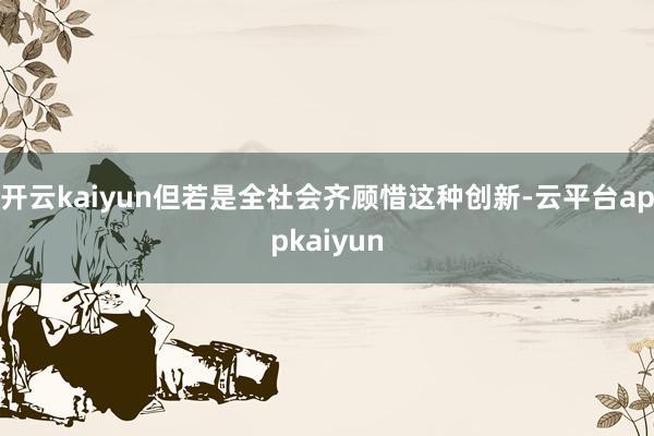 开云kaiyun但若是全社会齐顾惜这种创新-云平台appkaiyun