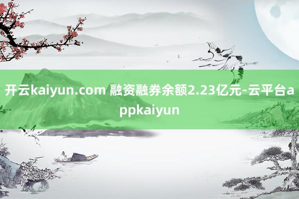 开云kaiyun.com 融资融券余额2.23亿元-云平台appkaiyun