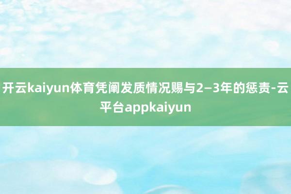 开云kaiyun体育凭阐发质情况赐与2—3年的惩责-云平台appkaiyun