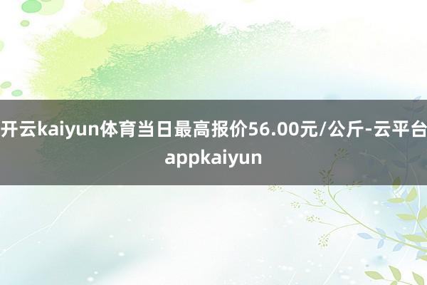 开云kaiyun体育当日最高报价56.00元/公斤-云平台appkaiyun